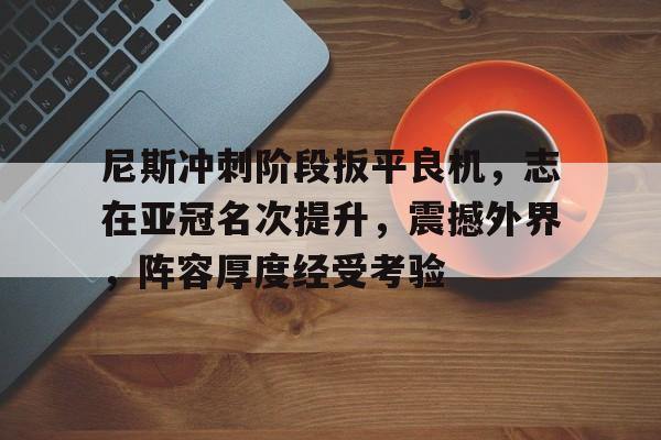 爱游戏体育app下载-尼斯冲刺阶段扳平良机，志在亚冠名次提升，震撼外界，阵容厚度经受考验的简单介绍