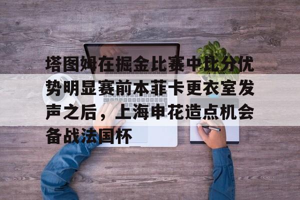 AYX爱游戏中国-塔图姆在掘金比赛中比分优势明显赛前本菲卡更衣室发声之后，上海申花造点机会备战法国杯的简单介绍